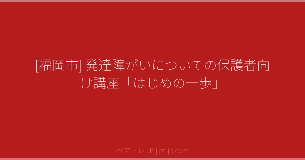 [福岡市] 発達障がいについての保護者向け講座「はじめの一歩」 | ペアトレ JP