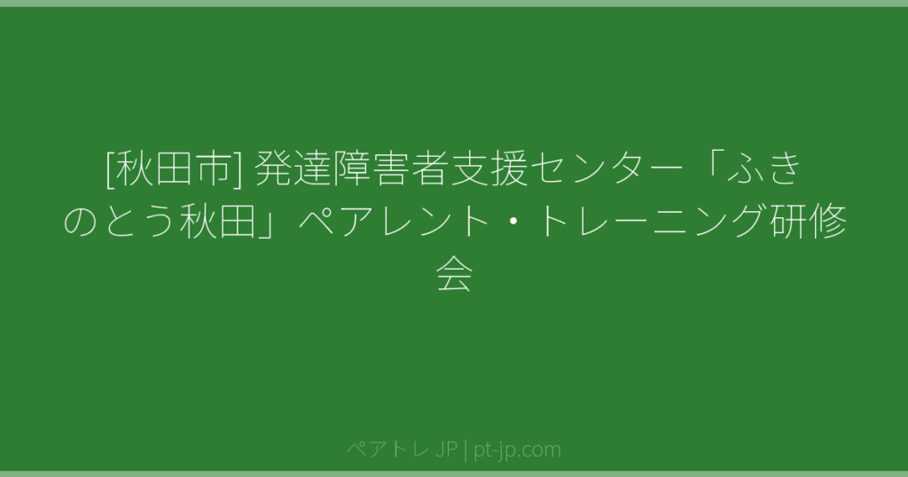 [秋田市] 発達障害者支援センター「ふきのとう秋田」ペアレント・トレーニング研修会 | ペアトレ JP