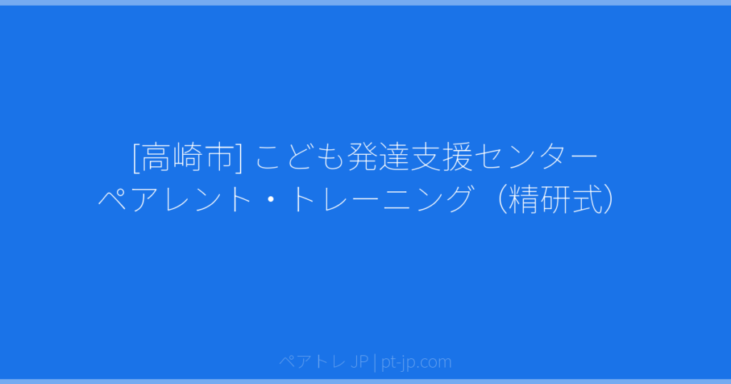 [高崎市] こども発達支援センター ペアレント・トレーニング（精研式） | ペアトレ JP