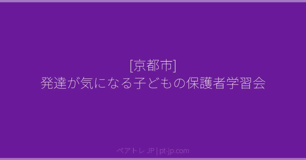 [京都市] 発達が気になる子どもの保護者学習会 | ペアトレ JP