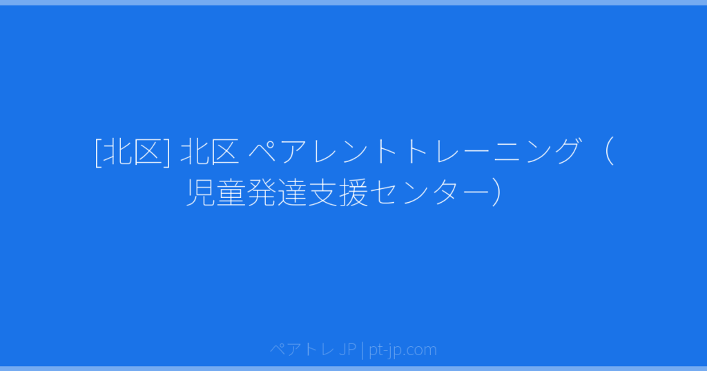 [北区] 北区 ペアレントトレーニング（児童発達支援センター） | ペアトレ JP