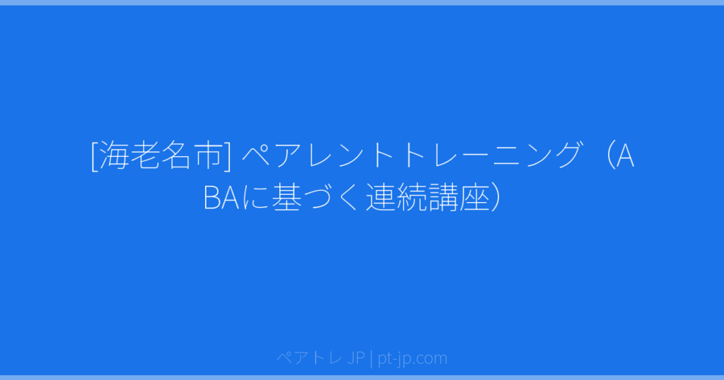[海老名市] ペアレントトレーニング（ABAに基づく連続講座） | ペアトレ JP