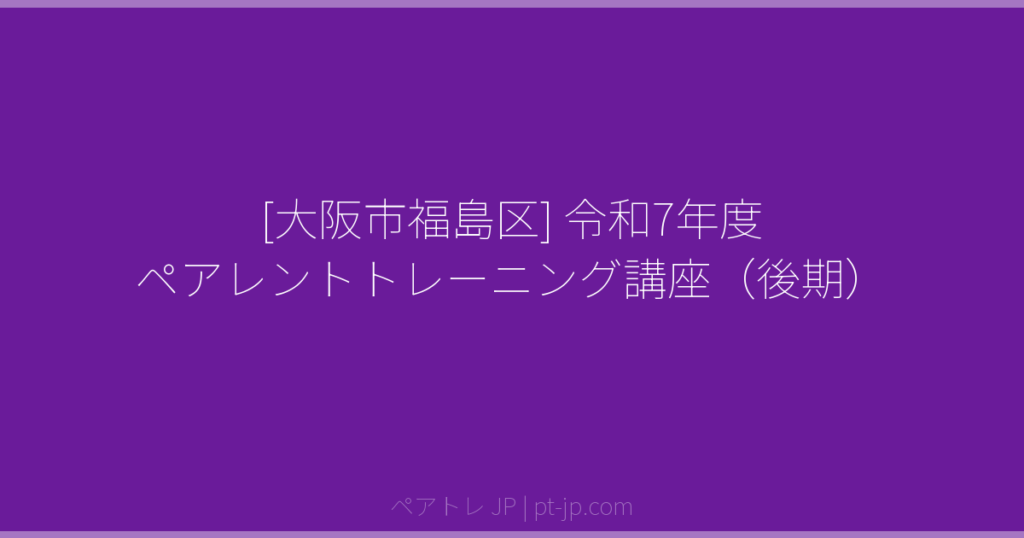 [大阪市福島区] 令和7年度 ペアレントトレーニング講座（後期） | ペアトレ JP