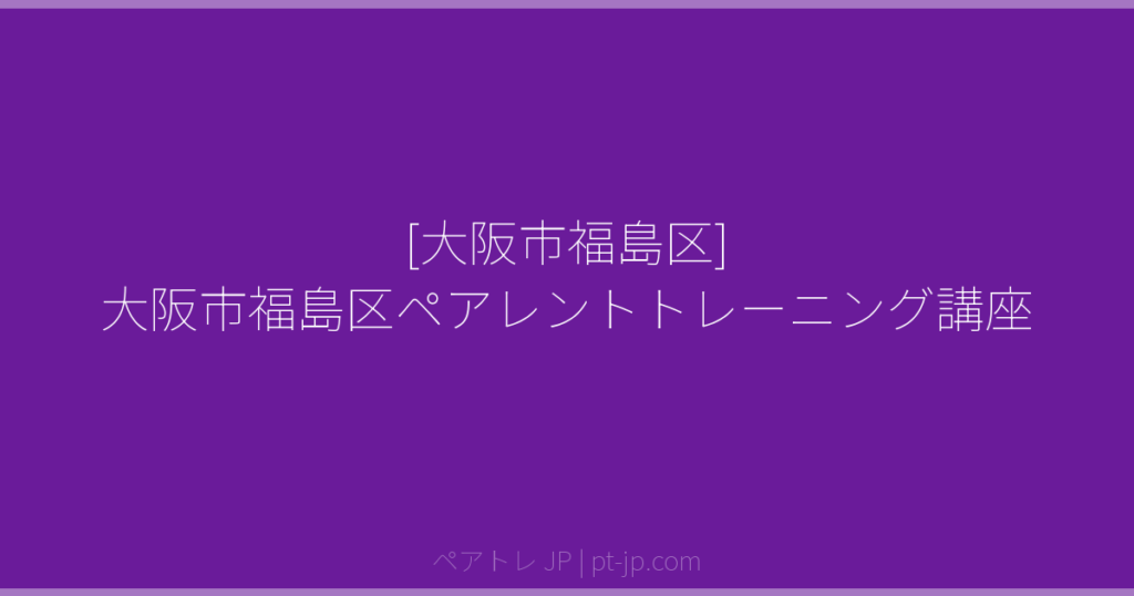 [大阪市福島区] 大阪市福島区ペアレントトレーニング講座 | ペアトレ JP