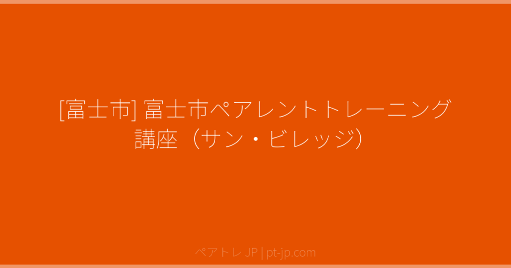 [富士市] 富士市ペアレントトレーニング講座（サン・ビレッジ） | ペアトレ JP